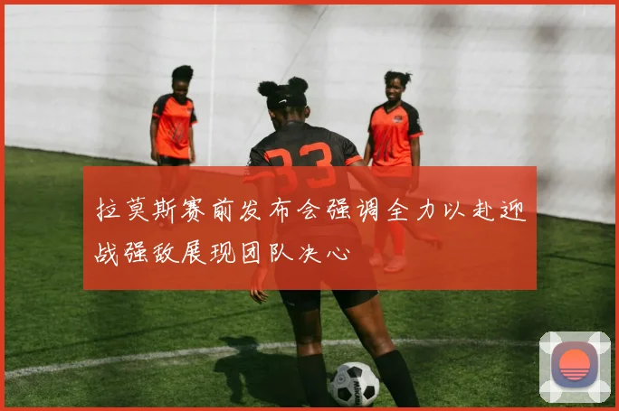 拉莫斯赛前发布会强调全力以赴迎战强敌展现团队决心