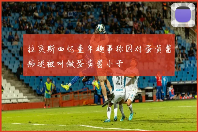 拉莫斯回忆童年趣事称因对蛋黄酱痴迷被叫做蛋黄酱小子