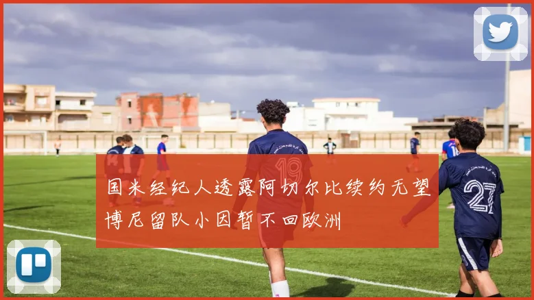 国米经纪人透露阿切尔比续约无望博尼留队小因暂不回欧洲