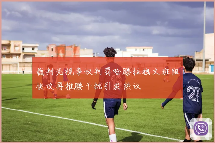 裁判无视争议判罚哈滕拉拽文班阻快攻再推腰干扰引发热议