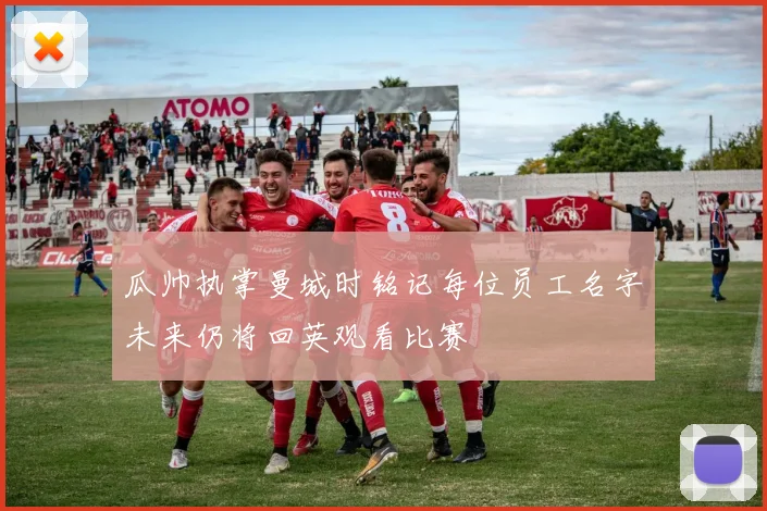 瓜帅执掌曼城时铭记每位员工名字未来仍将回英观看比赛